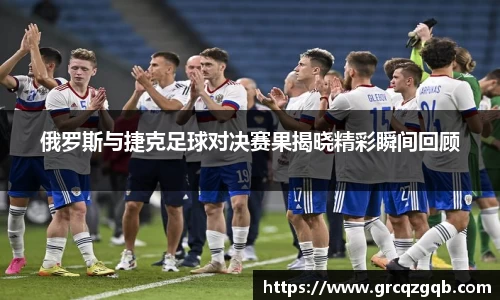 俄罗斯与捷克足球对决赛果揭晓精彩瞬间回顾